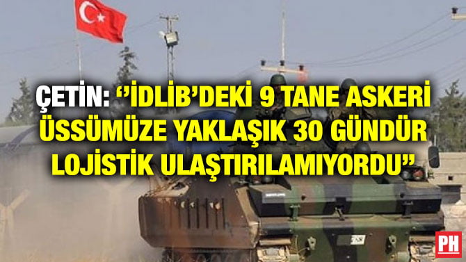 ÇETİN: ‘’İDLİB’DEKİ 9 TANE ASKERİ ÜSSÜMÜZE YAKLAŞIK 30 GÜNDÜR LOJİSTİK ULAŞTIRILAMIYORDU’’
