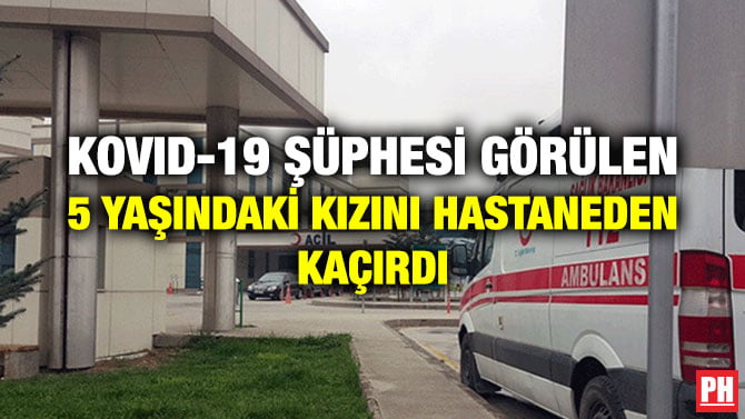 KOVID-19 ŞÜPHESİ GÖRÜLEN 5 YAŞINDAKİ KIZINI HASTANEDEN KAÇIRDI