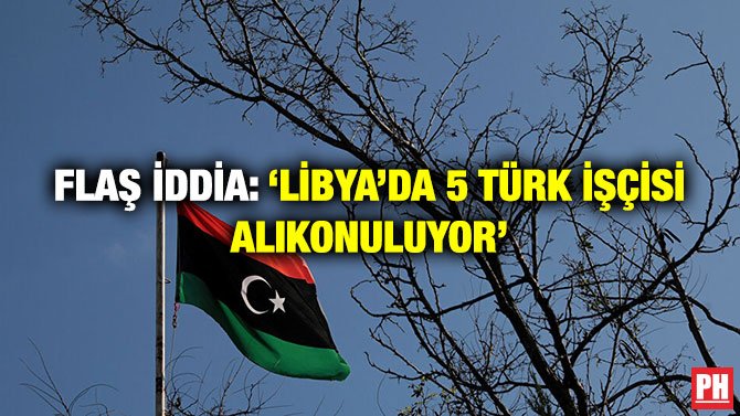 FLAŞ İDDİA: ‘LİBYA’DA 5 TÜRK İŞÇİSİ ALIKONULUYOR’