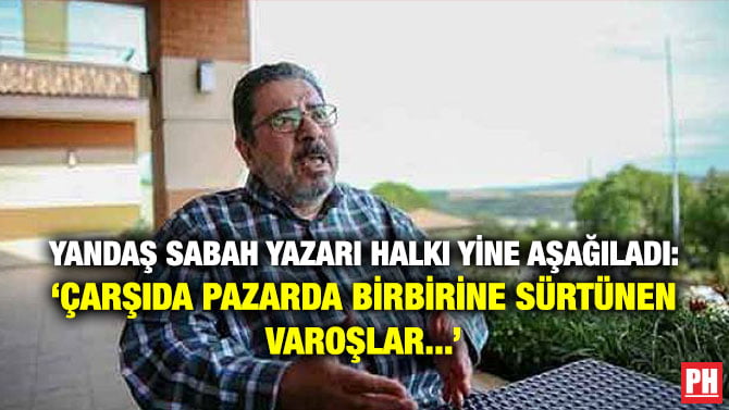 YANDAŞ SABAH YAZARI HALKI YİNE AŞAĞILADI: ‘ÇARŞIDA PAZARDA BİRBİRİNE SÜRTÜNEN VAROŞLAR…’