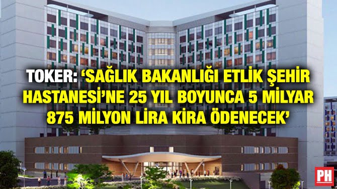 TOKER: ‘SAĞLIK BAKANLIĞI ETLİK ŞEHİR HASTANESİ’NE 25 YIL BOYUNCA 5 MİLYAR 875 MİLYON LİRA KİRA ÖDENECEK’
