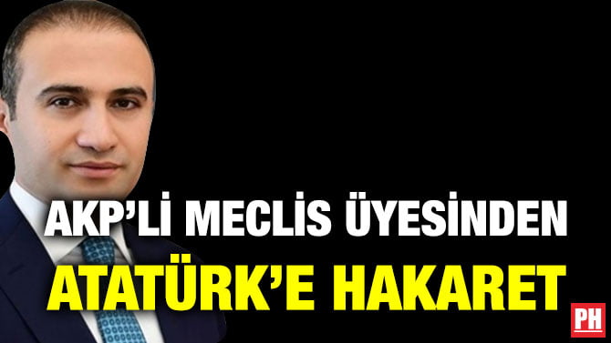 AKP’Lİ MECLİS ÜYESİNDEN ATATÜRK’E HAKARET