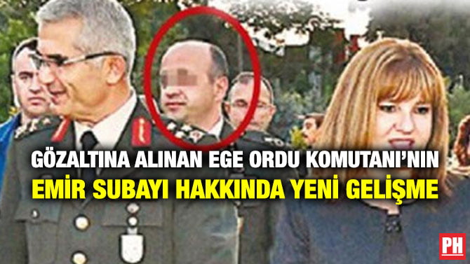 GÖZALTINA ALINAN EGE ORDU KOMUTANI’NIN EMİR SUBAYI HAKKINDA YENİ GELİŞME