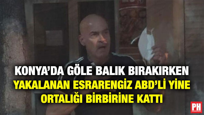 KONYA’DA GÖLE BALIK BIRAKIRKEN YAKALANAN ESRARENGİZ ABD’Lİ YİNE ORTALIĞI BİRBİRİNE KATTI