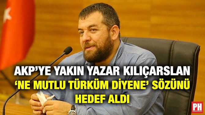 AKP’YE YAKIN YAZAR KILIÇARSLAN ‘NE MUTLU TÜRKÜM DİYENE’ SÖZÜNÜ HEDEF ALDI