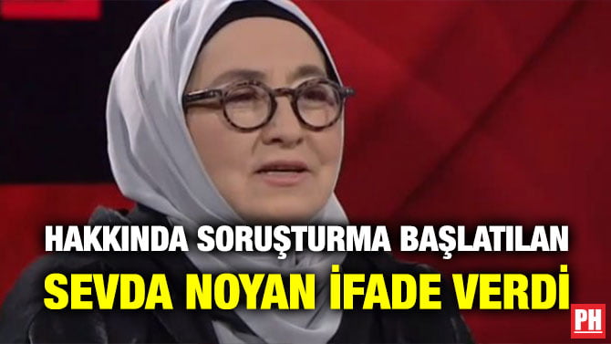 HAKKINDA SORUŞTURMA BAŞLATILAN SEVDA NOYAN İFADE VERDİ