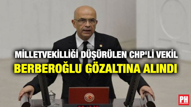 MİLLETVEKİLLİĞİ DÜŞÜRÜLEN CHP’Lİ VEKİL BERBEROĞLU GÖZALTINA ALINDI