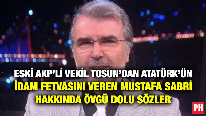 ESKİ AKP’Lİ VEKİL TOSUN’DAN ATATÜRK’ÜN İDAM FETVASINI VEREN MUSTAFA SABRİ HAKKINDA ÖVGÜ DOLU SÖZLER