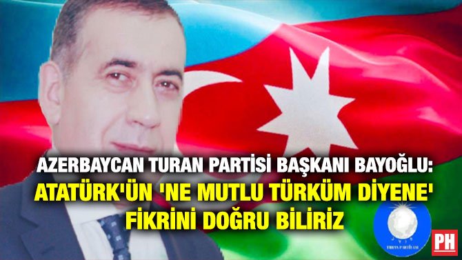 AZERBAYCAN TURAN PARTİSİ BAŞKANI BAYOĞLU: ATATÜRK’ÜN ‘NE MUTLU TÜRKÜM DİYENE’ FİKRİNİ DOĞRU BİLİRİZ