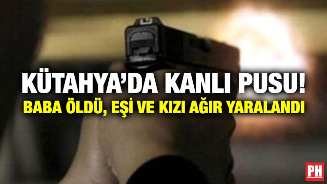 KÜTAHYA’DA KANLI PUSU! BABA ÖLDÜ, EŞİ VE KIZI AĞIR YARALANDI