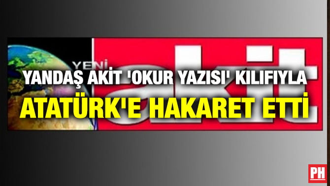 YANDAŞ AKİT ‘OKUR YAZISI’ KILIFIYLA ATATÜRK’E HAKARET ETTİ