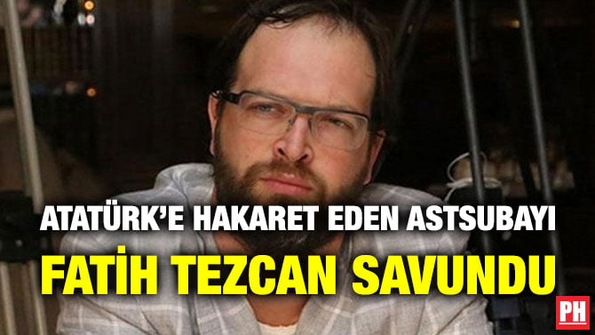 ATATÜRK’E HAKARET EDEN ASTSUBAYI FATİH TEZCAN SAVUNDU