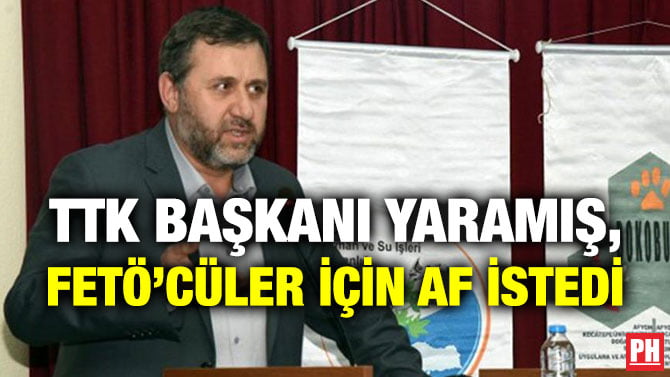 TTK BAŞKANI YARAMIŞ, FETÖ’CÜLER İÇİN AF İSTEDİ