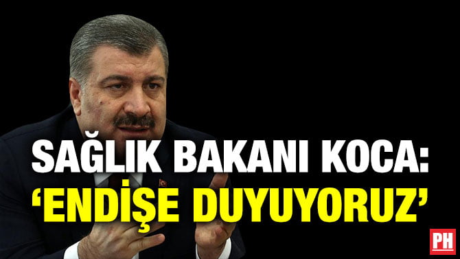 SAĞLIK BAKANI KOCA: ‘ENDİŞE DUYUYORUZ’