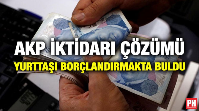AKP İKTİDARI ÇÖZÜMÜ YURTTAŞI BORÇLANDIRMAKTA BULDU