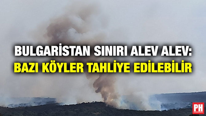 BULGARİSTAN SINIRI ALEV ALEV: BAZI KÖYLER TAHLİYE EDİLEBİLİR