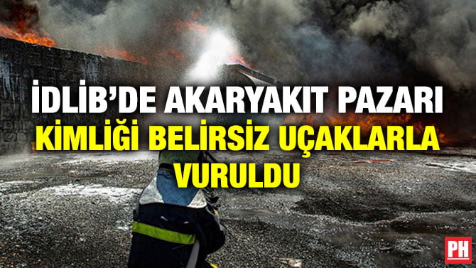 İDLİB’DE AKARYAKIT PAZARI KİMLİĞİ BELİRSİZ UÇAKLARLA VURULDU