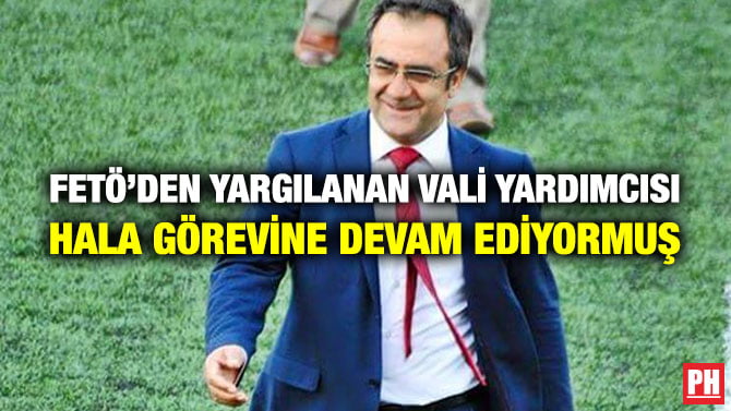FETÖ’DEN YARGILANAN VALİ YARDIMCISI HALA GÖREVİNE DEVAM EDİYORMUŞ