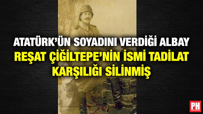 ATATÜRK’ÜN SOYADINI VERDİĞİ ALBAY REŞAT ÇİĞİLTEPE’NİN İSMİ TADİLAT KARŞILIĞI SİLİNMİŞ