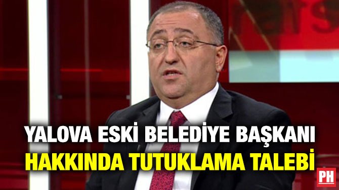 YALOVA ESKİ BELEDİYE BAŞKANI HAKKINDA TUTUKLAMA TALEBİ