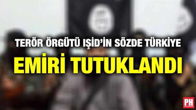 TERÖR ÖRGÜTÜ IŞİD’İN SÖZDE TÜRKİYE EMİRİ TUTUKLANDI