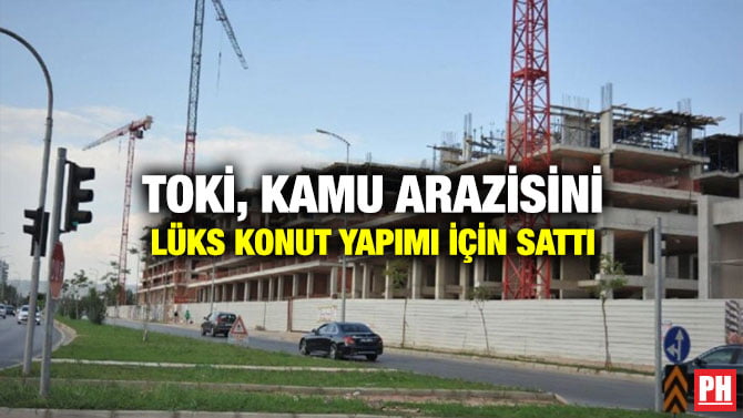 TOKİ, KAMU ARAZİSİNİ LÜKS KONUT YAPIMI İÇİN SATTI