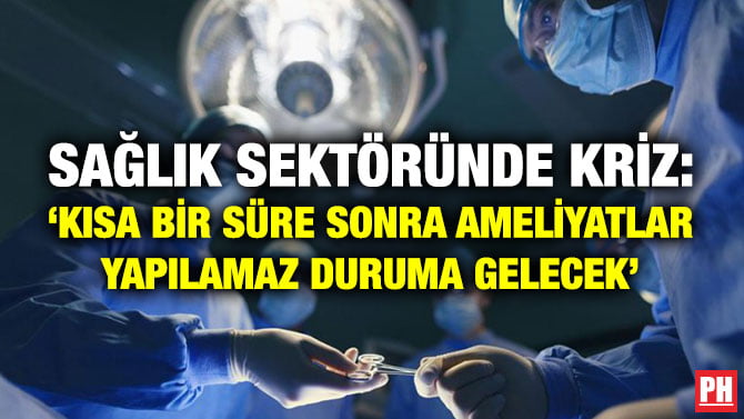 SAĞLIK SEKTÖRÜNDE KRİZ: ‘KISA BİR SÜRE SONRA AMELİYATLAR YAPILAMAZ DURUMA GELECEK’