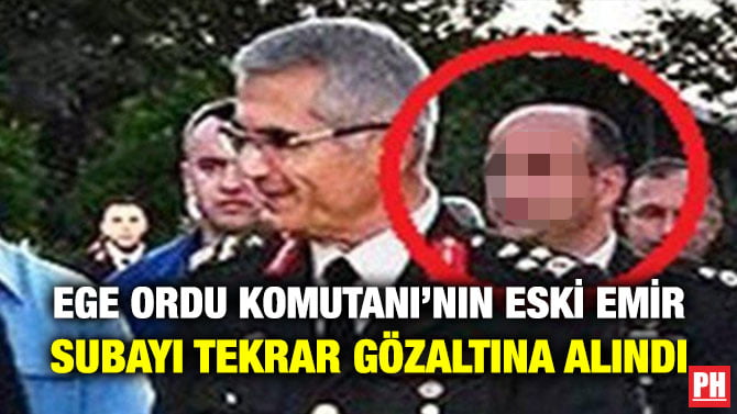 EGE ORDU KOMUTANI’NIN ESKİ EMİR SUBAYI TEKRAR GÖZALTINA ALINDI
