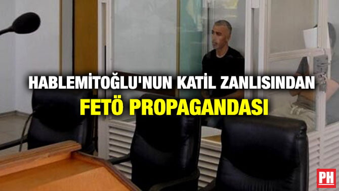 HABLEMİTOĞLU’NUN KATİL ZANLISINDAN FETÖ PROPAGANDASI