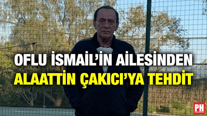 OFLU İSMAİL’İN AİLESİNDEN ALAATTİN ÇAKICI’YA TEHDİT