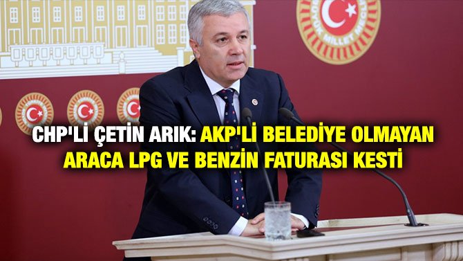 CHP’Lİ ÇETİN ARIK: AKP’Lİ BELEDİYE OLMAYAN ARACA LPG VE BENZİN FATURASI KESTİ