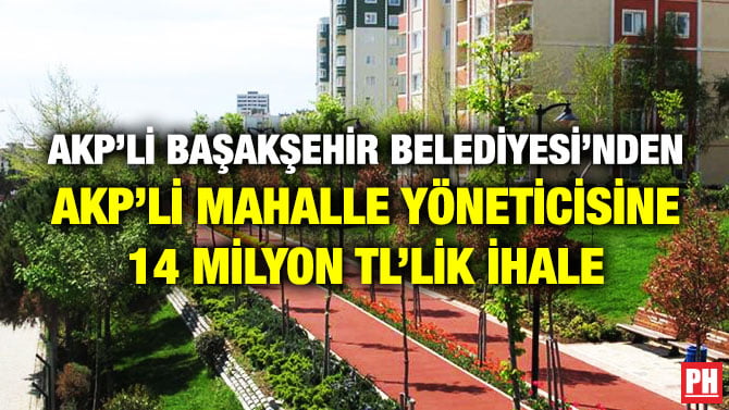AKP’Lİ BAŞAKŞEHİR BELEDİYESİ’NDEN AKP’Lİ MAHALLE YÖNETİCİSİNE 14 MİLYON TL’LİK İHALE