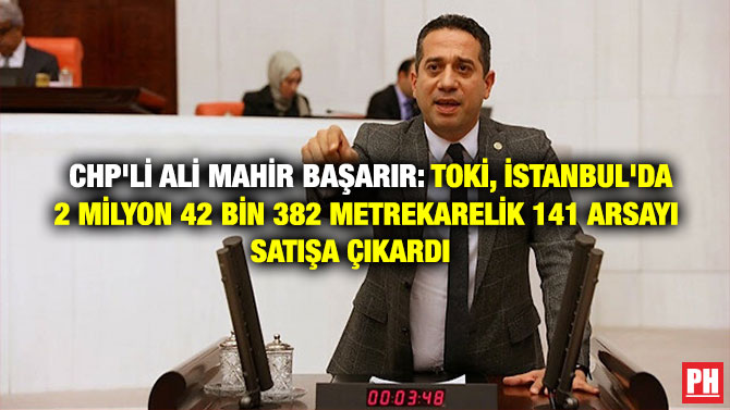 CHP’Lİ ALİ MAHİR BAŞARIR: TOKİ, İSTANBUL’DA 2 MİLYON 42 BİN 382 METREKARELİK 141 ARSAYI SATIŞA ÇIKARDI