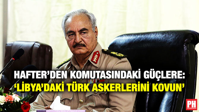 HAFTER’DEN KOMUTASINDAKİ GÜÇLERE: ‘LİBYA’DAKİ TÜRK ASKERLERİNİ KOVUN’