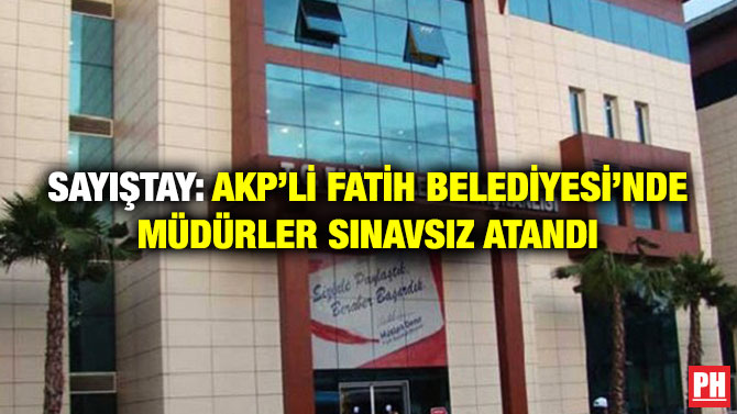 SAYIŞTAY: AKP’Lİ FATİH BELEDİYESİ’NDE MÜDÜRLER SINAVSIZ ATANDI