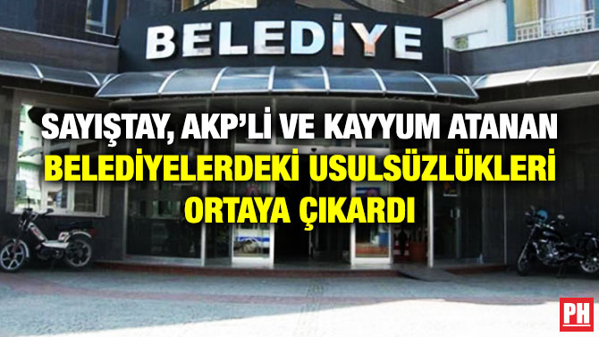 SAYIŞTAY, AKP’Lİ VE KAYYUM ATANAN BELEDİYELERDEKİ USULSÜZLÜKLERİ ORTAYA ÇIKARDI