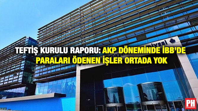 TEFTİŞ KURULU RAPORU: AKP DÖNEMİNDE İBB’DE PARALARI ÖDENEN İŞLER ORTADA YOK