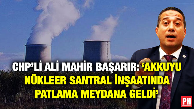 CHP’li Ali Mahir Başarır: ‘Akkuyu Nükleer Santral İnşaatında Patlama Meydana Geldi’