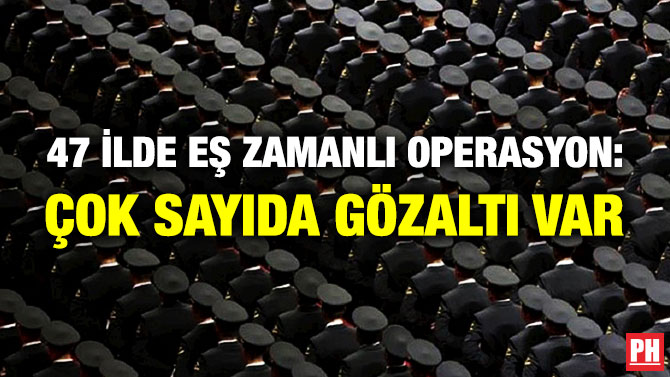 47 İlde Eş Zamanlı Operasyon: Çok Sayıda Gözaltı Var