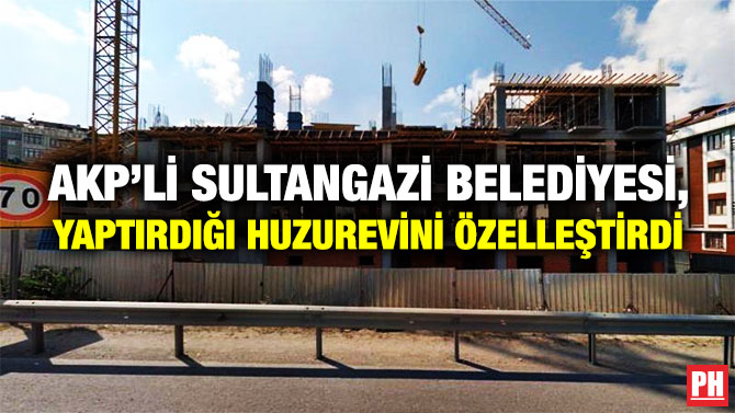 AKP’li Sultangazi Belediyesi, Yaptırdığı Huzurevini Özelleştirdi