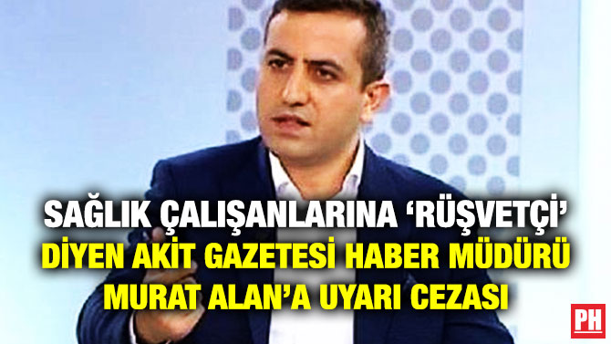 Sağlık Çalışanlarına ‘Rüşvetçi’ Diyen Akit Gazetesi Haber Müdürü Murat Alan’a Uyarı Cezası