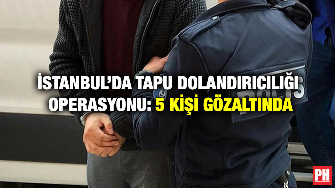 İstanbul’da Tapu Dolandırıcılığı Operasyonu: 5 Kişi Gözaltında