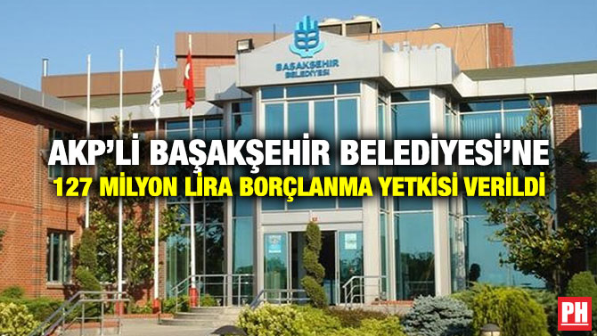 AKP’li Başakşehir Belediyesi’ne 127 Milyon Lira Borçlanma Yetkisi Verildi