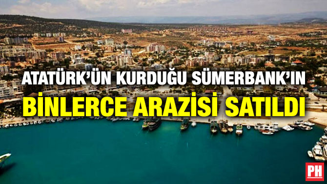 Atatürk’ün Kurduğu Sümerbank’ın Binlerce Arazisi Satıldı