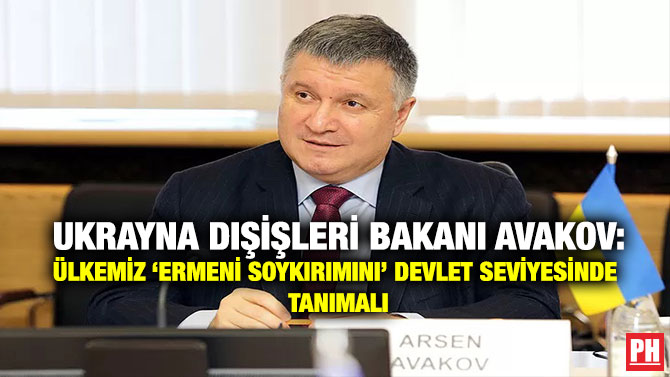 Ukrayna Dışişleri Bakanı Avakov: Ülkemiz ‘Ermeni Soykırımını’ Devlet Seviyesinde Tanımalı