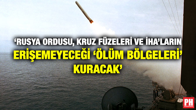 ‘Rusya Ordusu, Kruz Füzeleri ve İHA’ların Erişemeyeceği ‘Ölüm Bölgeleri’ Kuracak’