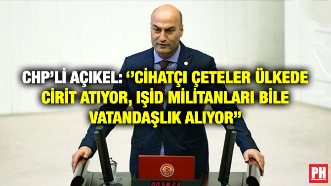 CHP’li Açıkel: ”Cihatçı Çeteler Ülkede Cirit Atıyor, IŞİD Militanları Bile Vatandaşlık Alıyor”