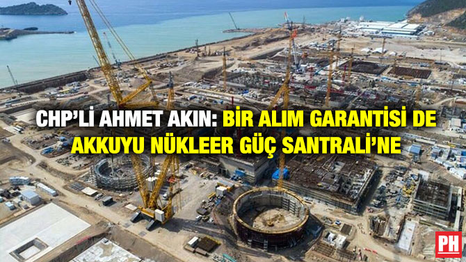 CHP’li Ahmet Akın: Bir Alım Garantisi de Akkuyu Nükleer Güç Santrali’ne