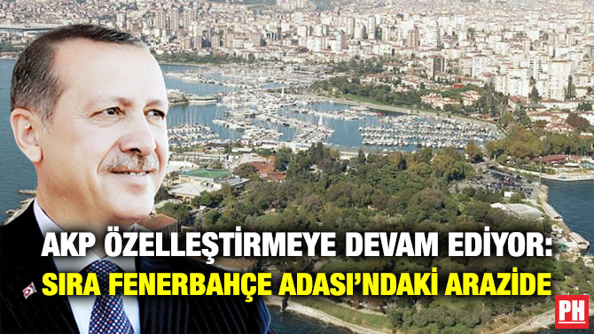 AKP Özelleştirmeye Devam Ediyor: Sıra Fenerbahçe Adası’ndaki Arazide