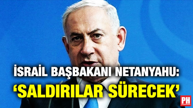 İsrail Başbakanı Netanyahu: ‘Saldırılar Sürecek’